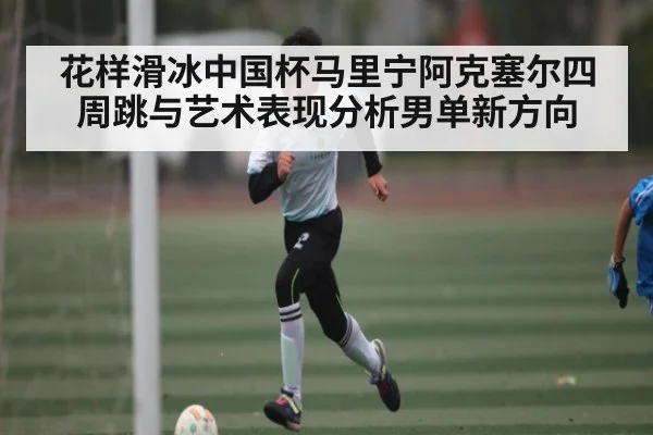 花样滑冰中国杯马里宁阿克塞尔四周跳与艺术表现分析男单新方向