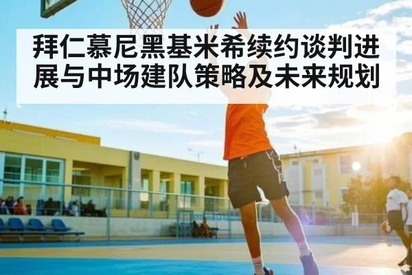 拜仁慕尼黑基米希续约谈判进展与中场建队策略及未来规划