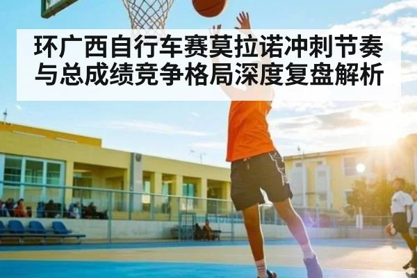 环广西自行车赛莫拉诺冲刺节奏与总成绩竞争格局深度复盘解析