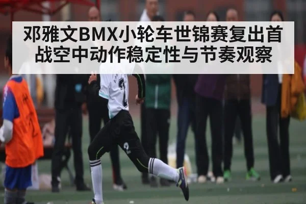 邓雅文BMX小轮车世锦赛复出首战空中动作稳定性与节奏观察
